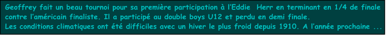 Geoffrey fait un beau tournoi pour sa premire participation  lEddie  Herr en terminant en 1/4 de finale contre lamricain finaliste. Il a particip au double boys U12 et perdu en demi finale. Les conditions climatiques ont t difficiles avec un hiver le plus froid depuis 1910. A lanne prochaine ...